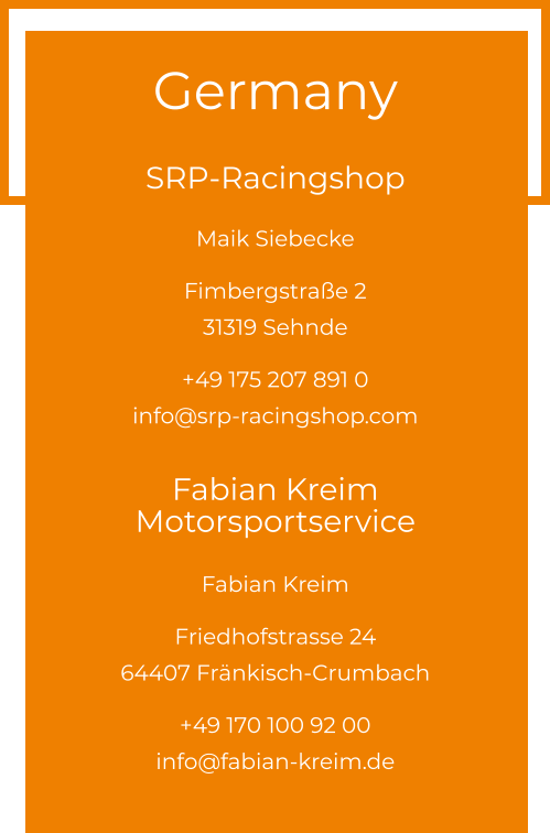 Germany  SRP-Racingshop Maik Siebecke  Fimbergstraße 2 31319 Sehnde  +49 175 207 891 0info@srp-racingshop.com  Fabian Kreim Motorsportservice Fabian Kreim  Friedhofstrasse 24 64407 Fränkisch-Crumbach  +49 170 100 92 00info@fabian-kreim.de